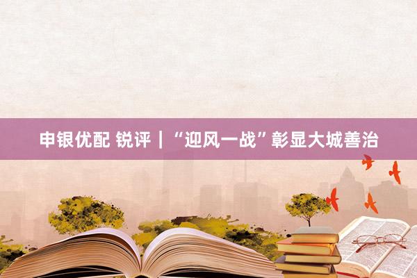 申银优配 锐评｜“迎风一战”彰显大城善治