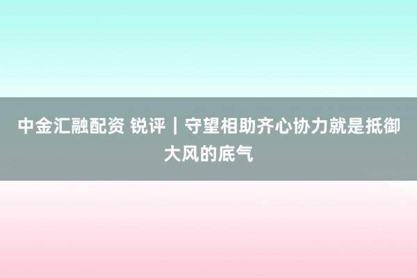 中金汇融配资 锐评｜守望相助齐心协力就是抵御大风的底气