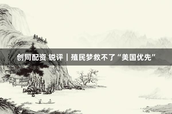 创同配资 锐评｜殖民梦救不了“美国优先”
