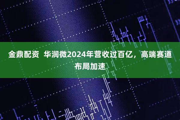 金鼎配资  华润微2024年营收过百亿，高端赛道布局加速