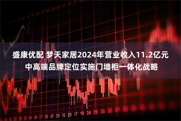 盛康优配 梦天家居2024年营业收入11.2亿元 中高端品牌定位实施门墙柜一体化战略