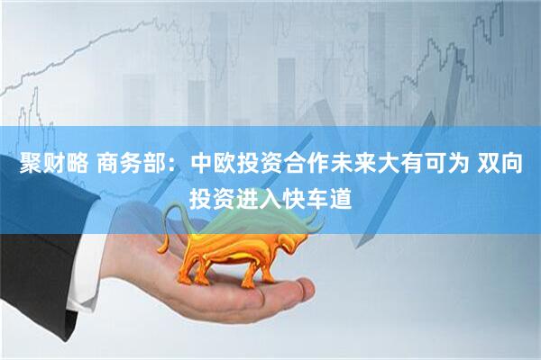 聚财略 商务部：中欧投资合作未来大有可为 双向投资进入快车道