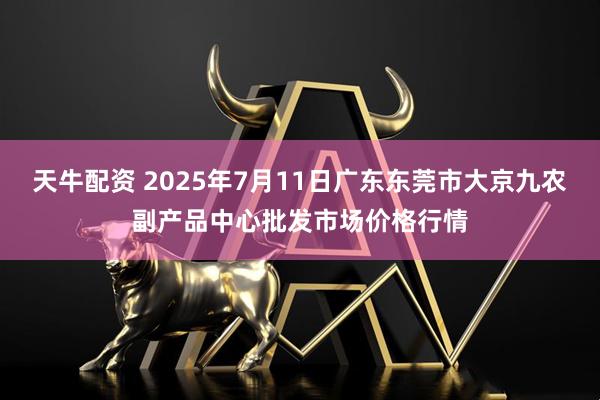 天牛配资 2025年7月11日广东东莞市大京九农副产品中心批发市场价格行情