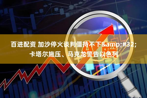 百进配资 加沙停火谈判僵持不下&#32;卡塔尔施压、马克龙警告以色列