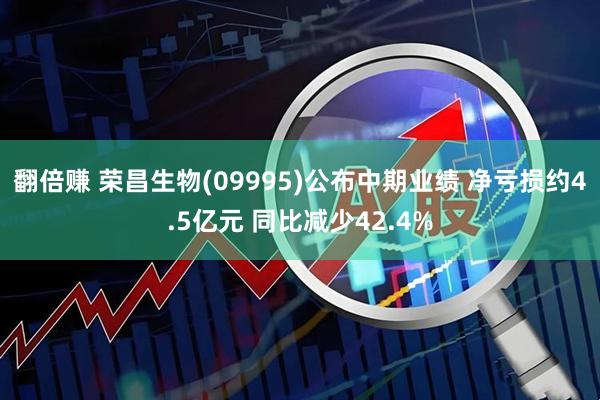 翻倍赚 荣昌生物(09995)公布中期业绩 净亏损约4.5亿元 同比减少42.4%