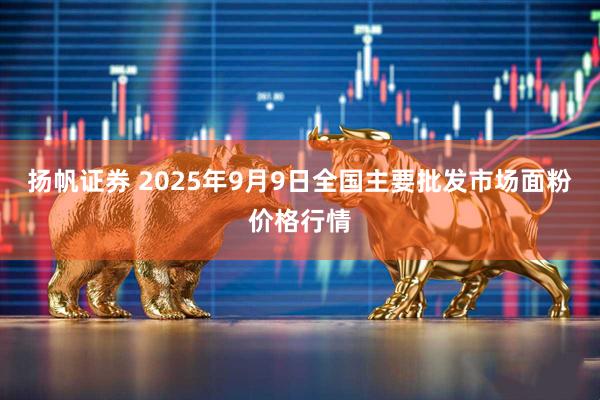 扬帆证券 2025年9月9日全国主要批发市场面粉价格行情