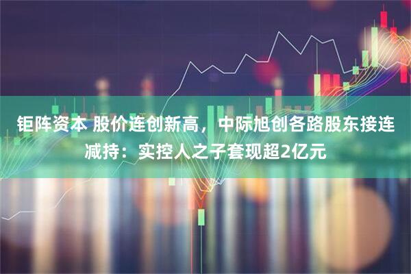 钜阵资本 股价连创新高，中际旭创各路股东接连减持：实控人之子套现超2亿元