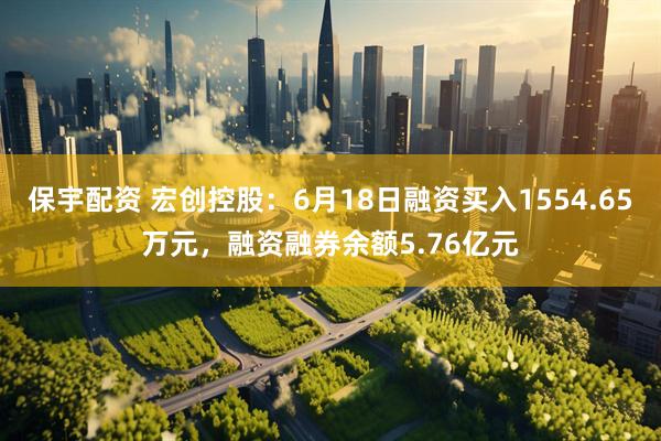 保宇配资 宏创控股：6月18日融资买入1554.65万元，融资融券余额5.76亿元