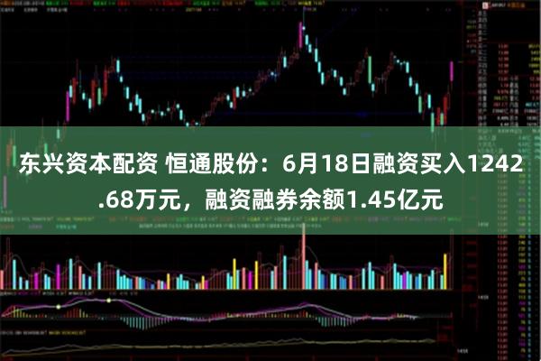 东兴资本配资 恒通股份：6月18日融资买入1242.68万元，融资融券余额1.45亿元