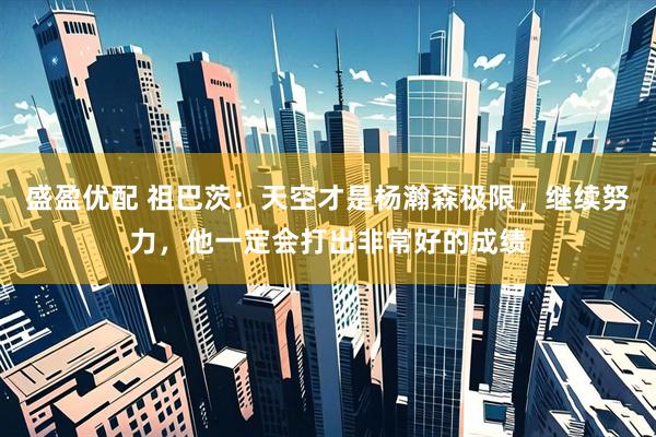 盛盈优配 祖巴茨：天空才是杨瀚森极限，继续努力，他一定会打出非常好的成绩