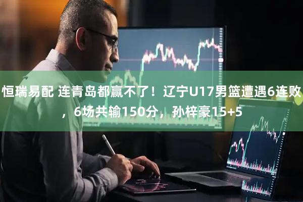 恒瑞易配 连青岛都赢不了！辽宁U17男篮遭遇6连败，6场共输150分，孙梓豪15+5